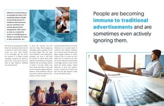 People are becoming
immune to traditional
advertisements and are
sometimes even actively
ignoring them.
Influencers are becoming an
increasingly hot topic in the
marketing industry. People
are becoming immune to
traditional advertisements
and are sometimes even
actively ignoring them
(changing the radio station
as soon as a commercial
comes on, installing pop-up
blockers, recording TV shows
to skip commercials, etc).
Not all ads are being ignored, though.
Some fit so seamlessly into the lives of
a consumer it’s hard to tell a product/
service was even being pitched.
In the post-digital age, one where
the consumer is in charge of brand
messaging, companies are poised to
sink or swim. If you want to swim, you
need to make influencer marketing
your very best friend.
It seems like everyone and their
mom has a blog. They’re popping up
everywhere about everything. It’s not
just blogs though. There are vlogs,
social celebrities, brand ambassadors,
journalists, you name it. But what
has become so special about these
publishers is that they have very specific
audiences that are extremely relevant
to brands of all types. What’s even
more special about them is they tend
to have extremely engaged audiences/
followers. There’s definitely a blog out
there with an audience relevant to your
products, services, or brand.
So what does this mean for your brand?
Influencers are in constant search of
content for their audience. Marketers
are in constant search of channels with
highly engaged audiences to deliver
content to. But, as a brand, you can’t
simply find an influencer and think
you’re done. Influencers will be looking
at the bigger picture in terms of their
brand and content strategy. Getting
influencers to pitch your products,
services, or brand can be tough if you
don’t have the right approach. Luckily
for you, this eBook can help.
6
 