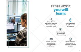 IN THIS eBOOK,
you will
learn:
How to ﬁnd an
appropriate influencer
for your products,
services, or brand
How to develop
an appropriate
influencer strategy
How to reach out
and maintain a
relationship with
an influencer
How to determine
the success of an
influencer marketing
campaign
How to evaluate
the influence of
an influencer
9
 