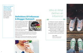 Definitions Of Influencer
& Blogger Outreach
Inﬂuencers are considered
industry leaders with
audiences ranging in
size and demographics.
Influencers can be anyone
with an audience that is
relevant to your brand.
Let’s take a look at who
influencers are, and how
they are qualified
as an “influencer.”
Influencer marketing is a type of marketing
that focuses on using key leaders to drive
your brand’s message to the larger market.
Rather than marketing directly to a large
group of consumers, you instead inspire /
hire / pay influencers to get the word out
for you. (TapInfluence)
Influencers can be anyone, from celebrities
to your next door neighbor. (MOZ)
Influencer marketing involves marketing products and services to those
who have a sway over the things other people buy. This market influence
typically stems from an individual’s expertise, popularity, or reputation.
(Marketing Schools.org)
Blogger outreach is mainly about building relationships. It’s reaching out
to other bloggers to find out how you can help each other. (Razorsocial)
An influencer is anyone, regardless of
age, gender, location, occupation, etc.
that inspires others to act. Anyone can
become an influencer, and it’s not just
reserved for brands or the media now.
Influencers can be bloggers, social
media personalities, or simply anyone
who is an expert at or engages in
conversations about a particular topic.
-Stacy Miller
Director, Communications,
Cision and PR Newswire
Who & What
Defines an
Influencer
“ ”
10
 