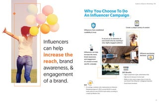 Why You Choose To Do
An Influencer Campaign
Influencers can help
increase the reach,
brand awareness,
and engagement
of a brand or brand
speciﬁc campaign
Influencers
can help
increase the
reach, brand
awareness, &
engagement
of a brand.
FRIDAY
It can act as an extension of
your brand voice by reaching a
new, highly engaged audience
Influence purchasing
decisions
Influencers have established
credibility & trust
Create a unique variety of content
ROI
On average, marketers who implemented an Influencer
Marketing program in 2014 received $6.85 in earned
media value for every $1.00 of paid media, according to
a report by Rhythm One.
SEO Beneﬁts
Higher propensity to gain authoritative links
High level of relevance for the topic
Ability to drive search engine share of voice for
your brand if the influencer is blogging frequently
Social shares/mentions
Guide to Influencer Marketing | IMI
13
 