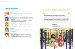 Types of Influencers
Bloggers
People not associated with the brand but may have mentioned them or have an
audience interested in their products/services
How to engage: Comment on their blogs and send personal pitches that are
relevant to their unique audiences
Social Influencers (Instagram, Snapchat, Twitter, Pinterest, Facebook)
Independent influencers with a significant social media following that may or may
not have a blog
How to engage: Interact with them on their favorite platforms and offer them
incentives to participate in social media contests/chats
Vloggers (YouTube, Periscope, Facebook Live)
People who create blog entries in the form of video content and publish them
online
How to engage: Offer them unique products/samples that are relevant to them
and their audience
Journalists
People who regularly contribute to an online publication within a specific beat
How to engage: Pitch exclusive and timely stories that align with topics they’ve
covered in the past
Brand Ambassadors
Group of people that promotes the brand and acts as an extension of their
marketing team/message
How to engage: Suggest opportunities to do product reviews/giveaways in
exchange for free products or exclusive deals
When determining the compensation of an influencer it’s
important not to base payment solely on number of subscribers or
followers, but more on the number of people watching, liking and
commenting within a two week time frame. Try to identify if there’s
an average number to more easily determine engagement and
more importantly, whether the creator is still relevant in the space.
-Ryin Bradley
Director of Business
Development, Grapevine
Compensating Influencers
“ ”
Guide to Influencer Marketing | IMI
16
 