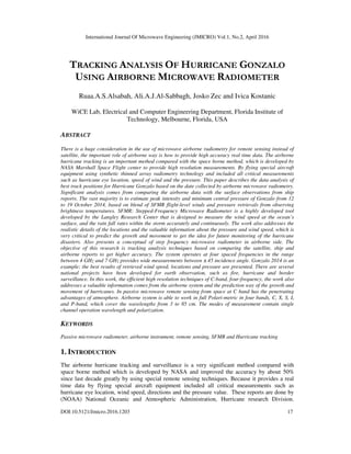 International Journal Of Microwave Engineering (JMICRO) Vol.1, No.2, April 2016
DOI:10.5121/Jmicro.2016.1203 17
TRACKING ANALYSIS OF HURRICANE GONZALO
USING AIRBORNE MICROWAVE RADIOMETER
Ruaa.A.S.Alsabah, Ali.A.J.Al-Sabbagh, Josko Zec and Ivica Kostanic
WiCE Lab, Electrical and Computer Engineering Department, Florida Institute of
Technology, Melbourne, Florida, USA
ABSTRACT
There is a huge consideration in the use of microwave airborne radiometry for remote sensing instead of
satellite, the important role of airborne way is how to provide high accuracy real time data. The airborne
hurricane tracking is an important method compared with the space borne method, which is developed by
NASA Marshall Space Flight center to provide high resolution measurements. By flying special aircraft
equipment using synthetic thinned array radiometry technology and included all critical measurements
such as hurricane eye location, speed of wind and the pressure. This paper describes the data analysis of
best track positions for Hurricane Gonzalo based on the date collected by airborne microwave radiometry.
Significant analysis comes from comparing the airborne data with the surface observations from ship
reports. The vast majority is to estimate peak intensity and minimum central pressure of Gonzalo from 12
to 19 October 2014, based on blend of SFMR flight-level winds and pressure retrievals from observing
brightness temperatures. SFMR: Stepped-Frequency Microwave Radiometer is a highly developed tool
developed by the Langley Research Center that is designed to measure the wind speed at the ocean’s
surface, and the rain fall rates within the storm accurately and continuously. The work also addresses the
realistic details of the locations and the valuable information about the pressure and wind speed, which is
very critical to predict the growth and movement to get the idea for future monitoring of the hurricane
disasters. Also presents a conceptual of step frequency microwave radiometer in airborne side. The
objective of this research is tracking analysis techniques based on comparing the satellite, ship and
airborne reports to get higher accuracy. The system operates at four spaced frequencies in the range
between 4 GHz and 7 GHz provides wide measurements between ±45 incidence angle. Gonzalo 2014 is an
example; the best results of retrieved wind speed, locations and pressure are presented. There are several
national projects have been developed for earth observation, such as fire, hurricane and border
surveillance. In this work, the efficient high resolution techniques of C-band, four-frequency, the work also
addresses a valuable information comes from the airborne system and the prediction way of the growth and
movement of hurricanes. In passive microwave remote sensing from space at C band has the penetrating
advantages of atmosphere. Airborne system is able to work in full Polari-metric in four bands, C, X, S, L
and P-band, which cover the wavelengths from 3 to 85 cm. The modes of measurement contain single
channel operation wavelength and polarization.
KEYWORDS
Passive microwave radiometer, airborne instrument, remote sensing, SFMR and Hurricane tracking
1. INTRODUCTION
The airborne hurricane tracking and surveillance is a very significant method compared with
space borne method which is developed by NASA and improved the accuracy by about 50%
since last decade greatly by using special remote sensing techniques. Because it provides a real
time data by flying special aircraft equipment included all critical measurements such as
hurricane eye location, wind speed, directions and the pressure value. These reports are done by
(NOAA) National Oceanic and Atmospheric Administration, Hurricane research Division.
 