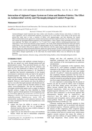 301
ISSN 1392–1320 MATERIALS SCIENCE (MEDŽIAGOTYRA). Vol. 19, No. 3. 2013
Interaction of Alginate/Copper System on Cotton and Bamboo Fabrics: The Effect
on Antimicrobial Activity and Thermophysiological Comfort Properties
Muhammet UZUN ∗
Institute for Materials Research and Innovation, The University of Bolton, Deane Road, Bolton, BL3 5AB, UK
http://dx.doi.org/10.5755/j01.ms.19.3.1217
Received 15 February 2012; accepted 16 December 2012
Antimicrobialagent treated materials have been widely used clinically as medical devices and articles, in which the
active substances, such as antimicrobial molecules, are present on or in the matrix of the surface of the devices and
articles.This study aims to treat a selection of fabrics with alginate/copper, and then determine the treated
fabrics’antimicrobial activity against two common Gram-positive and Gram-negative bacteria. It is also aimed to analyse
and evaluate the thermophysiological properties of the treated fabrics. Cotton, organic cotton and bamboo woven fabrics
were employed. The fabrics were applied in 1 %, 3 % and 5 %w/v copper solutions andsubsequentlyspecimens were
subjected to 10 min and 20 min ultrasonic energy treatment. The results clearly demonstrated that the cotton and organic
cotton fabrics were successfully treatedwith the alginate/copper and the treated fabrics showed considerable zone of
inhibitions. The bamboo fabric did not appear to bond effectively with the copper alginate, andas the result,the fabrics
did not display any improved bacterial protection against the chosen bacteria. In fact the bamboo fabric lost its natural
antimicrobialproperties after the alginate and copper treatment.The thermophysiological comfort properties of the treated
cotton fabrics changed significantly; on the other hand, the treated bamboo fabrics were not affected by the copper
treatment.
Keywords: copper treatment, ultrasonic energy, antimicrobial testing, bamboo, cotton, thermophysiological comfort.
INTRODUCTION∗
A common threat with antibiotic resistant bacteria is
that they are spread very easily through patient-staff and
patient-patient contact. These prevalent bacteria are often
found on general surfaces such as the floor, radiators, and
beds and are also harboured on fabrics such as hospital
gowns, gloves, bed linen and curtains [1 – 4]. Therefore it
is important that bacterial contamination in the hospital
environment is minimised as this can lead to the spread of
hospital-acquired infections. To prevent reservoirs of
bacteria from forming, surfaces such as bed rails, bedside
tables and door handles, must be cleaned and disinfected
properly. However, some bacteria now have the ability to
survive even after thorough treatment with disinfectant [5].
Thus there is a greater need for biocidal surfaces to help
reduce cross-contamination. This has led researchers to
investigate antimicrobial agents such as copper to produce
biocidal surfaces. Copper has been identified as being
effective against a broad spectrum of microorganisms such
as Clostridium difficile [6], Escherichia coli O157:H7 [7],
Influenza A (H1N1) [8], Listeria monocytogenes [9], and
methicillin-resistant Staphylococcus aureus [10]. Its
antimicrobial mechanism is still unknown however there
are many mechanisms that have been hypothesized, come
of which include:
• copper ions have the ability to accept or donate
electrons which allows the ion to participate in
chemical reactions that can cause oxidative damage to
microorganism cells [11, 12];
• copper ions are also believed to cause cell membrane
lesions, which can lead to intracellular component
∗
Corresponding author: Tel.: +44-1204-903157; fax: +44-1204-900600.
E-mail: m.uzun@marmara.edu.tr (M. Uzun)
leakage and thus cell apoptosis [13– 14]. The
important components that are leaked through the
outer membrane of the microorganisms are potassium
and glutamate;
• the inhibition of components of the respiratory chain
and/or the H+
-ATP synthesis. Complete cessation of
respiration of the bacteria strain Pseudomonas syringae
was observed by Cabral when the cells were treated
with (20 – 25) µM Cu2+
. Cabral also noted that cells that
had completely blocked respiration had lost most of
their intracellular unbound potassium ions. Respiration
could be restored by preventing the release of potassium
ions from copper-treated bacterial cells [15 – 18].
It is also important to acknowledge that the spread of
bacteria can also be caused by fabrics used in hospitals
such as bed linen, drapes, gowns, and aprons. As these
fabrics become infected they then act as vectors for
bacterial transmission, which can increase the risk of
hospital-acquired infections [19 –21]. Of the few studies
that have been conducted it is has become apparent that
Gram-positive bacteria such as staphylococci and
enterococci have the ability to remain on fabrics
commonly used in hospitals, such as cotton, polyester and
cotton-synthetic blends, for extended periods of times
ranging from hours to months [22 –24].
Ultrasonic washing uses ultrasonic agitation to clean
or homogenize materials and to accelerate both physical
and chemical reactions. Ultrasonic agitation also reduces
the amount of fibre migrations when compared against
conventional washing methods. These sound waves radiate
into a solution in the form of a vertical wave, which causes
negative acoustic pressure that causes the solution to
fracture and form millions of vapour bubbles or cavities
with high frequencies. These cavities then collapse
 