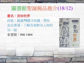 圖書館聖誕極品推介(18/12)
書名：吾知世界
封底：超過70篇冷知識，帶你
走出香港，了解各地鮮為人知的
另一面
索書號：046 1464
 