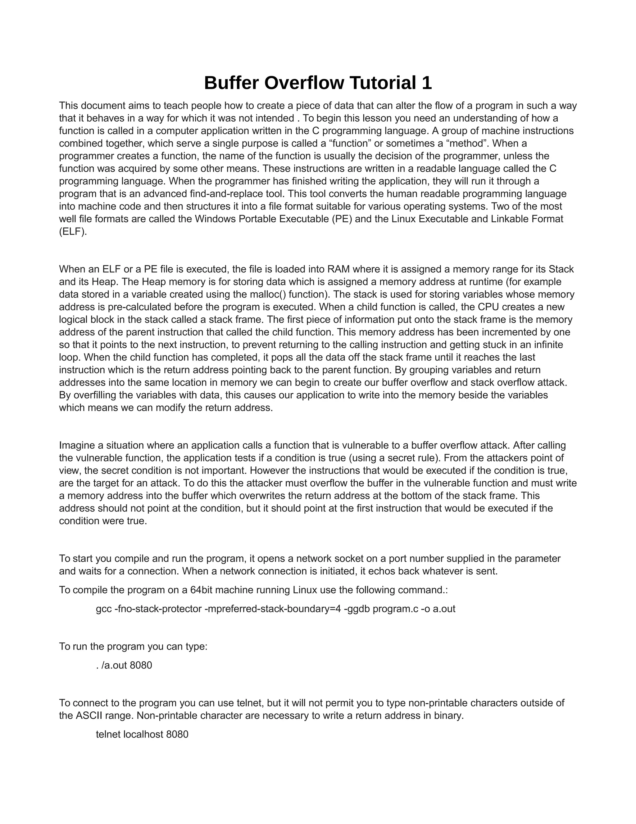 Buffer Overflow Tutorial 1
This document aims to teach people how to create a piece of data that can alter the flow of a program in such a way
that it behaves in a way for which it was not intended . To begin this lesson you need an understanding of how a
function is called in a computer application written in the C programming language. A group of machine instructions
combined together, which serve a single purpose is called a “function” or sometimes a “method”. When a
programmer creates a function, the name of the function is usually the decision of the programmer, unless the
function was acquired by some other means. These instructions are written in a readable language called the C
programming language. When the programmer has finished writing the application, they will run it through a
program that is an advanced find-and-replace tool. This tool converts the human readable programming language
into machine code and then structures it into a file format suitable for various operating systems. Two of the most
well file formats are called the Windows Portable Executable (PE) and the Linux Executable and Linkable Format
(ELF).

When an ELF or a PE file is executed, the file is loaded into RAM where it is assigned a memory range for its Stack
and its Heap. The Heap memory is for storing data which is assigned a memory address at runtime (for example
data stored in a variable created using the malloc() function). The stack is used for storing variables whose memory
address is pre-calculated before the program is executed. When a child function is called, the CPU creates a new
logical block in the stack called a stack frame. The first piece of information put onto the stack frame is the memory
address of the parent instruction that called the child function. This memory address has been incremented by one
so that it points to the next instruction, to prevent returning to the calling instruction and getting stuck in an infinite
loop. When the child function has completed, it pops all the data off the stack frame until it reaches the last
instruction which is the return address pointing back to the parent function. By grouping variables and return
addresses into the same location in memory we can begin to create our buffer overflow and stack overflow attack.
By overfilling the variables with data, this causes our application to write into the memory beside the variables
which means we can modify the return address.

Imagine a situation where an application calls a function that is vulnerable to a buffer overflow attack. After calling
the vulnerable function, the application tests if a condition is true (using a secret rule). From the attackers point of
view, the secret condition is not important. However the instructions that would be executed if the condition is true,
are the target for an attack. To do this the attacker must overflow the buffer in the vulnerable function and must write
a memory address into the buffer which overwrites the return address at the bottom of the stack frame. This
address should not point at the condition, but it should point at the first instruction that would be executed if the
condition were true.

To start you compile and run the program, it opens a network socket on a port number supplied in the parameter
and waits for a connection. When a network connection is initiated, it echos back whatever is sent.
To compile the program on a 64bit machine running Linux use the following command.:
gcc -fno-stack-protector -mpreferred-stack-boundary=4 -ggdb program.c -o a.out

To run the program you can type:
. /a.out 8080

To connect to the program you can use telnet, but it will not permit you to type non-printable characters outside of
the ASCII range. Non-printable character are necessary to write a return address in binary.
telnet localhost 8080

 