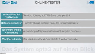 Höchstmaß an Flexibilität dank der Datenbankstruktur
Testdurchführung auf TAN-Basis oder per Link
geschlossenes
Testsystem
Datenbankstruktur
ONLINE-TESTEN@u-form:e
tests
Das System opta3 auf einen Blick
Auswertung erfolgt automatisch nach Abgabe des Tests
sekundenschnelle
Auswertung
Standardisierte Excel-Schnittstelle & Webschnittstelle(Web)Schnittstelle
Mittwoch, 12. Juni 13
 