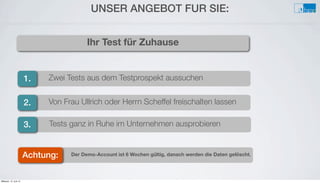 Der Demo-Account ist 6 Wochen gültig, danach werden die Daten gelöscht.
Tests ganz in Ruhe im Unternehmen ausprobieren
Von Frau Ullrich oder Herrn Scheffel freischalten lassen
Zwei Tests aus dem Testprospekt aussuchen
UNSER ANGEBOT FÜR SIE:
1.
Ihr Test für Zuhause
2.
3.
Achtung:
Mittwoch, 12. Juni 13
 