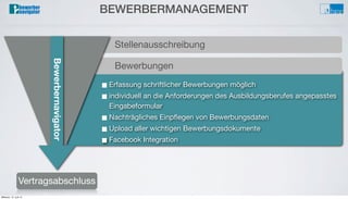 Bewerbungsprozess
Auswahlverfahren/Interview
Bewerberverwaltung
Testverfahren■ Erfassung schriftlicher Bewerbungen möglich
■ individuell an die Anforderungen des Ausbildungsberufes angepasstes
Eingabeformular
■ Nachträgliches Einpﬂegen von Bewerbungsdaten
■ Upload aller wichtigen Bewerbungsdokumente
■ Facebook Integration
Bewerbungen
BEWERBERMANAGEMENT
Vertragsabschluss
Stellenausschreibung
Bewerbernavigator
Mittwoch, 12. Juni 13
 
