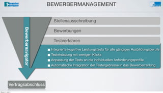 Bewerbungsprozess
Auswahlverfahren/Interview
Bewerberverwaltung■ Integrierte kognitive Leistungstests für alle gängigen Ausbildungsberufe
■ Testeinladung mit wenigen Klicks
■ Anpassung der Tests an die individuellen Anforderungsproﬁle
■ Automatische Integration der Testergebnisse in das Bewerberranking
Testverfahren
Bewerbungen
BEWERBERMANAGEMENT
Vertragsabschluss
Stellenausschreibung
Bewerbernavigator
Mittwoch, 12. Juni 13
 