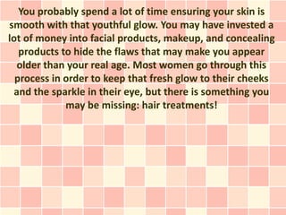 You probably spend a lot of time ensuring your skin is
smooth with that youthful glow. You may have invested a
lot of money into facial products, makeup, and concealing
   products to hide the flaws that may make you appear
  older than your real age. Most women go through this
  process in order to keep that fresh glow to their cheeks
 and the sparkle in their eye, but there is something you
             may be missing: hair treatments!
 
