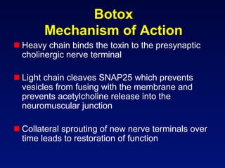 Botox
       Mechanism of Action
 Heavy chain binds the toxin to the presynaptic
  cholinergic nerve terminal

 Light chain cleaves SNAP25 which prevents
  vesicles from fusing with the membrane and
  prevents acetylcholine release into the
  neuromuscular junction

 Collateral sprouting of new nerve terminals over
  time leads to restoration of function
 