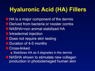 Hyaluronic Acid (HA) Fillers
 HA is a major component of the dermis
 Derived from bacteria or rooster combs
 NASHA=non animal stabilized HA
 Intradermal injection
 Does not require skin testing
 Duration of 4-5 months
 Cross-linked
  ■  Stabilizes HA as it degrades in the dermis
 NASHA shown to stimulate new collagen
  production in photodamaged human skin
 