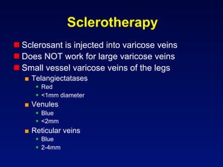 Sclerotherapy
 Sclerosant is injected into varicose veins
 Does NOT work for large varicose veins
 Small vessel varicose veins of the legs
  ■  Telangiectatases
       Red
       <1mm diameter
  ■  Venules
       Blue
       <2mm
  ■  Reticular veins
       Blue
       2-4mm
 