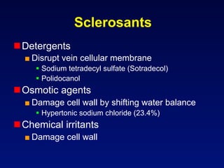 Sclerosants
 Detergents
  ■ Disrupt vein cellular membrane
       Sodium tetradecyl sulfate (Sotradecol)
       Polidocanol
 Osmotic agents
  ■ Damage cell wall by shifting water balance
       Hypertonic sodium chloride (23.4%)
 Chemical irritants
  ■ Damage cell wall
 