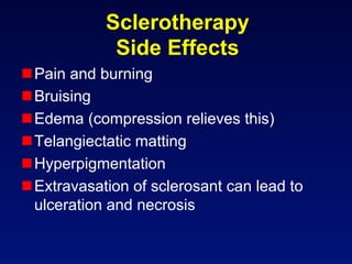 Sclerotherapy
             Side Effects
 Pain and burning
 Bruising
 Edema (compression relieves this)
 Telangiectatic matting
 Hyperpigmentation
 Extravasation of sclerosant can lead to
  ulceration and necrosis
 