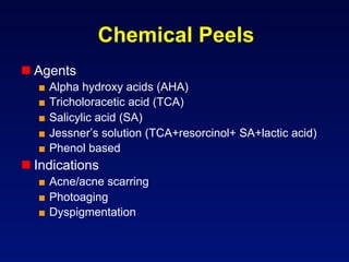 Chemical Peels
 Agents
  ■  Alpha hydroxy acids (AHA)
  ■  Tricholoracetic acid (TCA)
  ■  Salicylic acid (SA)
  ■  Jessner’s solution (TCA+resorcinol+ SA+lactic acid)
  ■  Phenol based
 Indications
  ■  Acne/acne scarring
  ■  Photoaging
  ■  Dyspigmentation
 