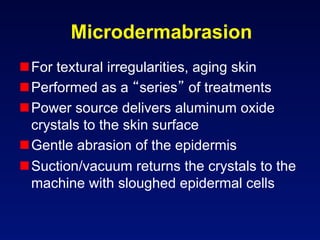 Microdermabrasion
 For textural irregularities, aging skin
 Performed as a series of treatments
 Power source delivers aluminum oxide
  crystals to the skin surface
 Gentle abrasion of the epidermis
 Suction/vacuum returns the crystals to the
  machine with sloughed epidermal cells
 