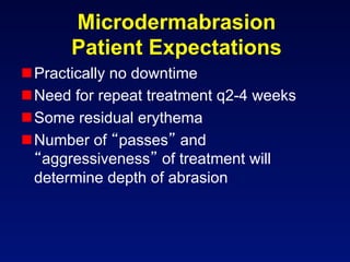 Microdermabrasion
      Patient Expectations
 Practically no downtime
 Need for repeat treatment q2-4 weeks
 Some residual erythema
 Number of passes and
   aggressiveness of treatment will
  determine depth of abrasion
 
