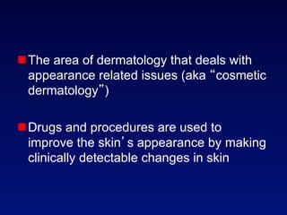  The area of dermatology that deals with
  appearance related issues (aka cosmetic
  dermatology )

 Drugs and procedures are used to
  improve the skin s appearance by making
  clinically detectable changes in skin
 