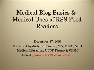 Medical Blog Basics &  Medical Uses of RSS Feed Readers December 17, 2008 Presented by Judy Kammerer, MA, MLIS, AHIP Medical Librarian, UCSF Fresno & CRMC Email:  [email_address] 