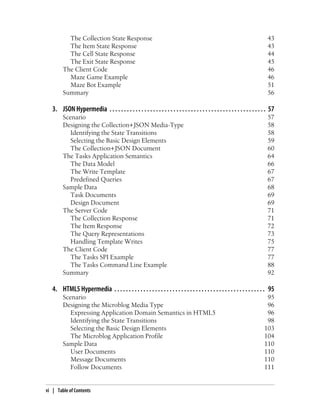 The Collection State Response 43
The Item State Response 43
The Cell State Response 44
The Exit State Response 45
The Client Code 46
Maze Game Example 46
Maze Bot Example 51
Summary 56
3. JSON Hypermedia . . . . . . . . . . . . . . . . . . . . . . . . . . . . . . . . . . . . . . . . . . . . . . . . . . . . . . 57
Scenario 57
Designing the Collection+JSON Media-Type 58
Identifying the State Transitions 58
Selecting the Basic Design Elements 59
The Collection+JSON Document 60
The Tasks Application Semantics 64
The Data Model 66
The Write Template 67
Predefined Queries 67
Sample Data 68
Task Documents 69
Design Document 69
The Server Code 71
The Collection Response 71
The Item Response 72
The Query Representations 73
Handling Template Writes 75
The Client Code 77
The Tasks SPI Example 77
The Tasks Command Line Example 88
Summary 92
4. HTML5 Hypermedia . . . . . . . . . . . . . . . . . . . . . . . . . . . . . . . . . . . . . . . . . . . . . . . . . . . . 95
Scenario 95
Designing the Microblog Media Type 96
Expressing Application Domain Semantics in HTML5 96
Identifying the State Transitions 98
Selecting the Basic Design Elements 103
The Microblog Application Profile 104
Sample Data 110
User Documents 110
Message Documents 110
Follow Documents 111
vi | Table of Contents
 