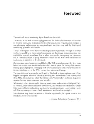 Foreword
You can’t talk about something if you don’t have the words.
The World Wide Web is driven by hypermedia: the ability of a document to describe
its possible states, and its relationship to other documents. Hypermedia is not just a
way of making websites that average people can use; it’s a new style for distributed
computing, powerful and flexible.
There’s nothing new about the web technologies or the hypermedia concept: in another
world, we could have been using hypermedia for distributed computing since the
mid-1990s. Instead, we’ve been slow to adopt hypermedia for anything but consumer
use. It’s an easy concept to grasp intuitively—we all use the Web—but it’s difficult to
understand in a context of development.
Our problems stem from conceptual blocks. The Web invaded our everyday lives years
before its architecture was formally described. We’ve spent the twenty-first century
making gradual progress, coming up with new vocabulary to help developers come to
terms with the power of the Web—power that was there all along.
The description of hypermedia you’ll read in this book is, in my opinion, one of the
biggest conceptual advances since Roy Fielding first defined the REST architectural
style. Mike Amundsen has taken the blanket term “hypermedia” and taken it apart to
see exactly what it can mean and how it works.
What makes a data format useful for some applications and not others? Why is HTML
so versatile, even for nonconsumer applications, and where does it fall short? Under
Mike’s view of hypermedia, these questions have precise answers—answers that I hope
will drive the next generation of web services and web-based technologies.
Mike has not only found the words to describe hypermedia, he’s given voice to our
intuitions about how it works.
—Leonard Richardson, November 2011
ix
 