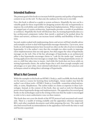 Intended Audience
The primary goal of this book is to increase both the quantity and quality of hypermedia
content in use on the web. To that end, the audience for this text is two-fold.
First, this book is offered as a guide to system architects. Hopefully the text can be a
valuable guide for those responsible for designing systems that rely on hypermedia to
improve the evolvability and stability of long-lived implementations. When viewed as
an integral part of system architecture, hypermedia provides a wealth of possibilities
to architects. Hopefully this book will illustrate that, by treating hypermedia data as a
key architectural component (rather than merely a payload to be pushed about by
clients and servers), architects can increase future stability and flexibility of their sys-
tems.
Second, readers tasked with implementing clients and servers will find valuable advice
and examples on how to deal with hypermedia messages themselves. Up to now, most
books on web implementations have focused too often on the role of servers in dealing
hypermedia. It is the author’s view that this oversight too often results in improper
client implementations that not only ignore, but often negate the value of hypermedia
messages on the web. One of the key advantages of hypermedia as an architectural
pillar is that hypermedia encourages clients to “code for the media type” instead of
writing applications that treat messages as simple data. Writing hypermedia-aware cli-
ents is a skill that takes time to master. And while this book does not focus solely on
writing hypermedia clients, the author hopes that it will show enough examples and
advantages as to spur other, more talented individuals to establish new practices and
techniques aimed at taking direct advantage of hypermedia.
What Is Not Covered
While the examples in this book use HTML5, Node.js, and CouchDB, this book should
not be used as a source for learning these technologies. Astute readers may find the
author’s use of these tools—HTML5, Node.js, CouchDB—somewhat stilted and pos-
sibly, to some, blasphemous. The author makes no claims at expertise in these tech-
nologies. Instead, in the context of this book, they are used as tools for illustrating
points about hypermedia design and implementation. The appendices list several good
books on the technologies used in the writing of this text that the reader is encouraged
to refer to for a more authoritative voice on these matters.
This book does not cover the details of the HTTP protocol and associated web stand-
ards. There is a wealth of writing available and the appendices reference important
RFCs and other standards documents used while preparing this text. The reader will
also find several book recommendations in the appendices well worth the time to read
and become acquainted.
xii | Preface
 