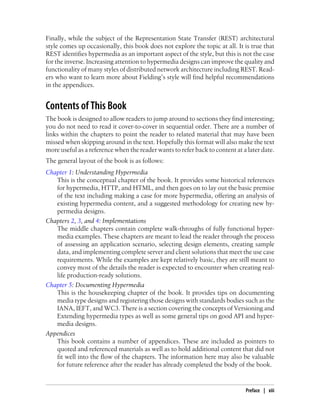 Finally, while the subject of the Representation State Transfer (REST) architectural
style comes up occasionally, this book does not explore the topic at all. It is true that
REST identifies hypermedia as an important aspect of the style, but this is not the case
for the inverse. Increasing attention to hypermedia designs can improve the quality and
functionality of many styles of distributed network architecture including REST. Read-
ers who want to learn more about Fielding’s style will find helpful recommendations
in the appendices.
Contents of This Book
The book is designed to allow readers to jump around to sections they find interesting;
you do not need to read it cover-to-cover in sequential order. There are a number of
links within the chapters to point the reader to related material that may have been
missed when skipping around in the text. Hopefully this format will also make the text
more useful as a reference when the reader wants to refer back to content at a later date.
The general layout of the book is as follows:
Chapter 1: Understanding Hypermedia
This is the conceptual chapter of the book. It provides some historical references
for hypermedia, HTTP, and HTML, and then goes on to lay out the basic premise
of the text including making a case for more hypermedia, offering an analysis of
existing hypermedia content, and a suggested methodology for creating new hy-
permedia designs.
Chapters 2, 3, and 4: Implementations
The middle chapters contain complete walk-throughs of fully functional hyper-
media examples. These chapters are meant to lead the reader through the process
of assessing an application scenario, selecting design elements, creating sample
data, and implementing complete server and client solutions that meet the use case
requirements. While the examples are kept relatively basic, they are still meant to
convey most of the details the reader is expected to encounter when creating real-
life production-ready solutions.
Chapter 5: Documenting Hypermedia
This is the housekeeping chapter of the book. It provides tips on documenting
media type designs and registering those designs with standards bodies such as the
IANA, IEFT, and WC3. There is a section covering the concepts of Versioning and
Extending hypermedia types as well as some general tips on good API and hyper-
media designs.
Appendices
This book contains a number of appendices. These are included as pointers to
quoted and referenced materials as well as to hold additional content that did not
fit well into the flow of the chapters. The information here may also be valuable
for future reference after the reader has already completed the body of the book.
Preface | xiii
 