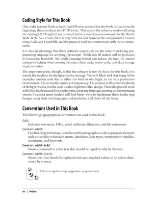 Coding Style for This Book
One of the reasons Node.js and CouchDB were selected for this book is that, from the
beginning, these products are HTTP-aware. That means the software works well using
the existing HTTP application protocol and in a state-less environment like the World
Wide Web. As a result, there is very little friction between the components I created
using Node and CouchDB, and the protocol used to communicate with those compo-
nents.
It is also an advantage that these software systems all use the same front-facing pro-
gramming language for scripting (Javascript). While not all readers will be proficient
in Javascript, hopefully this single language format can reduce the need for mental
context-switching when moving between client code, server code, and data storage
implementation.
The important point, though, is that the software is not the focus for this book; it is
merely the medium for the hypermedia message. You will likely find that many of the
examples contain code that is either too brief or too fragile to run in a production
environment. This is mostly a matter of expediency; I’m anxious to illustrate the details
of the hypermedia, not the code used to implement that design. These designs will work
well when implemented for any platform, using any language, running on any operating
system. I suspect many readers will find better ways to implement these media type
designs using their own languages and platforms, and that’s all the better.
Conventions Used in This Book
The following typographical conventions are used in this book:
Italic
Indicates new terms, URLs, email addresses, filenames, and file extensions.
Constant width
Used for program listings, as well as within paragraphs to refer to program elements
such as variable or function names, databases, data types, environment variables,
statements, and keywords.
Constant width bold
Shows commands or other text that should be typed literally by the user.
Constant width italic
Shows text that should be replaced with user-supplied values or by values deter-
mined by context.
This icon signifies a tip, suggestion, or general note.
xiv | Preface
 