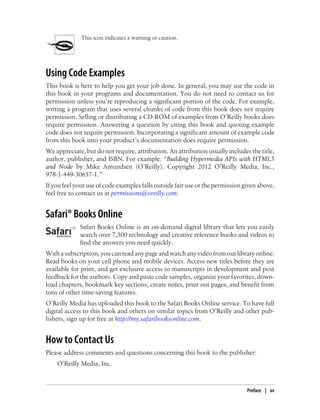 This icon indicates a warning or caution.
Using Code Examples
This book is here to help you get your job done. In general, you may use the code in
this book in your programs and documentation. You do not need to contact us for
permission unless you’re reproducing a significant portion of the code. For example,
writing a program that uses several chunks of code from this book does not require
permission. Selling or distributing a CD-ROM of examples from O’Reilly books does
require permission. Answering a question by citing this book and quoting example
code does not require permission. Incorporating a significant amount of example code
from this book into your product’s documentation does require permission.
We appreciate, but do not require, attribution. An attribution usually includes the title,
author, publisher, and ISBN. For example: “Building Hypermedia APIs with HTML5
and Node by Mike Amundsen (O’Reilly). Copyright 2012 O’Reilly Media, Inc.,
978-1-449-30657-1.”
If you feel your use of code examples falls outside fair use or the permission given above,
feel free to contact us at permissions@oreilly.com.
Safari® Books Online
Safari Books Online is an on-demand digital library that lets you easily
search over 7,500 technology and creative reference books and videos to
find the answers you need quickly.
Withasubscription,youcanreadanypageandwatchanyvideofromourlibraryonline.
Read books on your cell phone and mobile devices. Access new titles before they are
available for print, and get exclusive access to manuscripts in development and post
feedback for the authors. Copy and paste code samples, organize your favorites, down-
load chapters, bookmark key sections, create notes, print out pages, and benefit from
tons of other time-saving features.
O’Reilly Media has uploaded this book to the Safari Books Online service. To have full
digital access to this book and others on similar topics from O’Reilly and other pub-
lishers, sign up for free at http://my.safaribooksonline.com.
How to Contact Us
Please address comments and questions concerning this book to the publisher:
O’Reilly Media, Inc.
Preface | xv
 