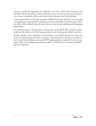 I want to thank the organizers of CodeStock, Stir Trek, JAOO (aka Gotocon), and
OSCON. My presentations at these and other events over the last few years has given
me a chance to explore, refine, and correct initial concepts and methodologies.
I owe special thanks to all of the attendees of REST Fest 2010 and 2011. It was during
very productive and enjoyable weekends in lovely Greenville, South Carolina, that I
was able to first publicly describe and refine my ideas about analyzing and designing
hypermedia.
I’ve benefited quite a bit from the conversations on the REST IRC channel on free-
node.org. My thanks to all who hang out there for all of the great feedback and ideas.
Thanks, finally, to the moderators and members of the REST-Discuss list. Over the
years I’ve posted many questions, assertions, and comments to that list in an effort to
learn more about Fielding’s style and HTTP implementation in general. In most cases,
many of the correct things I learned about REST and HTTP were a result of my REST-
Discuss experience.
Preface | xvii
 