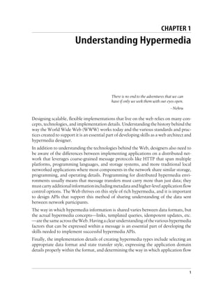 CHAPTER 1
Understanding Hypermedia
There is no end to the adventures that we can
have if only we seek them with our eyes open.
- Nehru
Designing scalable, flexible implementations that live on the web relies on many con-
cepts, technologies, and implementation details. Understanding the history behind the
way the World Wide Web (WWW) works today and the various standards and prac-
tices created to support it is an essential part of developing skills as a web architect and
hypermedia designer.
In addition to understanding the technologies behind the Web, designers also need to
be aware of the differences between implementing applications on a distributed net-
work that leverages coarse-grained message protocols like HTTP that span multiple
platforms, programming languages, and storage systems, and more traditional local
networked applications where most components in the network share similar storage,
programming, and operating details. Programming for distributed hypermedia envi-
ronments usually means that message transfers must carry more than just data; they
mustcarryadditionalinformationincludingmetadataandhigher-levelapplicationflow
control options. The Web thrives on this style of rich hypermedia, and it is important
to design APIs that support this method of sharing understanding of the data sent
between network participants.
The way in which hypermedia information is shared varies between data formats, but
the actual hypermedia concepts—links, templated queries, idempotent updates, etc.
—arethesameacrosstheWeb.Havingaclearunderstandingofthevarioushypermedia
factors that can be expressed within a message is an essential part of developing the
skills needed to implement successful hypermedia APIs.
Finally, the implementation details of creating hypermedia types include selecting an
appropriate data format and state transfer style, expressing the application domain
details properly within the format, and determining the way in which application flow
1
 