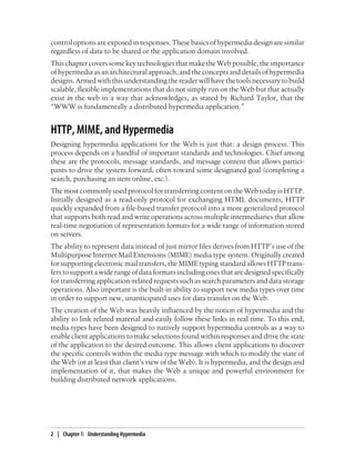 control options are exposed in responses. These basics of hypermedia design are similar
regardless of data to be shared or the application domain involved.
This chapter covers some key technologies that make the Web possible, the importance
ofhypermediaasanarchitecturalapproach,andtheconceptsanddetailsofhypermedia
designs. Armed with this understanding the reader will have the tools necessary to build
scalable, flexible implementations that do not simply run on the Web but that actually
exist in the web in a way that acknowledges, as stated by Richard Taylor, that the
“WWW is fundamentally a distributed hypermedia application.”
HTTP, MIME, and Hypermedia
Designing hypermedia applications for the Web is just that: a design process. This
process depends on a handful of important standards and technologies. Chief among
these are the protocols, message standards, and message content that allows partici-
pants to drive the system forward, often toward some designated goal (completing a
search, purchasing an item online, etc.).
The most commonly used protocol for transferring content on the Web today is HTTP.
Initially designed as a read-only protocol for exchanging HTML documents, HTTP
quickly expanded from a file-based transfer protocol into a more generalized protocol
that supports both read and write operations across multiple intermediaries that allow
real-time negotiation of representation formats for a wide range of information stored
on servers.
The ability to represent data instead of just mirror files derives from HTTP’s use of the
Multipurpose Internet Mail Extensions (MIME) media type system. Originally created
for supporting electronic mail transfers, the MIME typing standard allows HTTP trans-
fers to support a wide range of data formats including ones that are designed specifically
for transferring application-related requests such as search parameters and data storage
operations. Also important is the built-in ability to support new media types over time
in order to support new, unanticipated uses for data transfer on the Web.
The creation of the Web was heavily influenced by the notion of hypermedia and the
ability to link related material and easily follow these links in real time. To this end,
media types have been designed to natively support hypermedia controls as a way to
enable client applications to make selections found within responses and drive the state
of the application to the desired outcome. This allows client applications to discover
the specific controls within the media type message with which to modify the state of
the Web (or at least that client’s view of the Web). It is hypermedia, and the design and
implementation of it, that makes the Web a unique and powerful environment for
building distributed network applications.
2 | Chapter 1: Understanding Hypermedia
 