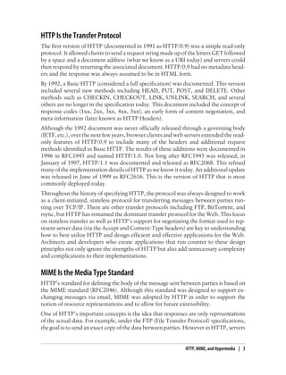 HTTP Is the Transfer Protocol
The first version of HTTP (documented in 1991 as HTTP/0.9) was a simple read-only
protocol. It allowed clients to send a request string made up of the letters GET followed
by a space and a document address (what we know as a URI today) and servers could
then respond by returning the associated document. HTTP/0.9 had no metadata head-
ers and the response was always assumed to be in HTML form.
By 1992, a Basic HTTP (considered a full specification) was documented. This version
included several new methods including HEAD, PUT, POST, and DELETE. Other
methods such as CHECKIN, CHECKOUT, LINK, UNLINK, SEARCH, and several
others are no longer in the specification today. This document included the concept of
response codes (1xx, 2xx, 3xx, 4xx, 5xx), an early form of content negotiation, and
meta-information (later known as HTTP Headers).
Although the 1992 document was never officially released through a governing body
(IETF, etc.), over the next few years, browser clients and web servers extended the read-
only features of HTTP/0.9 to include many of the headers and additional request
methods identified as Basic HTTP. The results of these additions were documented in
1996 in RFC1945 and named HTTP/1.0. Not long after RFC1945 was released, in
January of 1997, HTTP/1.1 was documented and released as RFC2068. This refined
many of the implementation details of HTTP as we know it today. An additional update
was released in June of 1999 as RFC2616. This is the version of HTTP that is most
commonly deployed today.
Throughout the history of specifying HTTP, the protocol was always designed to work
as a client-initiated, stateless protocol for transferring messages between parties run-
ning over TCP/IP. There are other transfer protocols including FTP, BitTorrent, and
rsync, but HTTP has remained the dominant transfer protocol for the Web. This focus
on stateless transfer as well as HTTP’s support for negotiating the format used to rep-
resent server data (via the Accept and Content-Type headers) are key to understanding
how to best utilize HTTP and design efficient and effective applications for the Web.
Architects and developers who create applications that run counter to these design
principles not only ignore the strengths of HTTP but also add unnecessary complexity
and complications to their implementations.
MIME Is the Media Type Standard
HTTP’s standard for defining the body of the message sent between parties is based on
the MIME standard (RFC2046). Although this standard was designed to support ex-
changing messages via email, MIME was adopted by HTTP in order to support the
notion of resource representations and to allow for future extensibility.
One of HTTP’s important concepts is the idea that responses are only representations
of the actual data. For example, under the FTP (File Transfer Protocol) specifications,
the goal is to send an exact copy of the data between parties. However in HTTP, servers
HTTP, MIME, and Hypermedia | 3
 