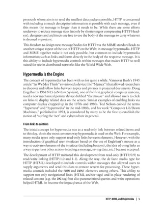 protocols whose aim is to send the smallest data packets possible, HTTP is concerned
with including as much descriptive information as possible with each message, even if
this means the message is longer than it needs to be. While there are some efforts
underway to reduce message sizes (mostly by shortening or compressing HTTP Head-
ers), designers and architects are free to use the body of the message to carry whatever
is deemed important.
This freedom to design new message bodies for HTTP via the MIME standard leads to
another unique aspect of the use of HTTP on the Web: in-message hypermedia. HTTP
and MIME together make it not only possible, but common to include hypermedia
information such as links and forms directly in the body of the response message. It is
this ability to include hypermedia controls within messages that makes HTTP so well
suited for use in distributed networks like the World Wide Web.
Hypermedia Is the Engine
The concept of hypermedia has been with us for quite a while. Vannevar Bush’s 1945
article “As We May Think” envisioned a device (the “Memex”) that allowed researchers
to discover and follow links between topics and phrases in projected documents. Doug
Engelbart’s 1968 NLS (oN-Line System), one of the first graphical computer systems,
used a new mechanical pointer device dubbed “the mouse” and allowed users to click
on links to display related data on the screen. Similar examples of enabling links via
computer display cropped up in the 1970s and 1980s. Ted Nelson coined the terms
“hypertext” and “hypermedia” in the mid-1960s, and his work “Computer Lib/Deam
Machines,” published in 1974, is considered by many to be the first to establish the
notion of “surfing the ‘net” and cyberculture in general.
From links to controls
The initial concept for hypermedia was as a read-only link between related items and
to this day, this is the most common way hypermedia is used on the Web. For example,
many media types only support read-only links between elements. However, with the
introduction of graphical user interfaces based on the use of Englebart’s mouse as a
way to activate elements of the interface (including buttons), the idea of using links as
a way to perform other actions (sending a message, saving data, etc.) became accepted.
The development of HTTP mirrored this development from read-only (HTTP/0.9) to
read/write linking (HTTP/1.0 and 1.1). Along the way, the de facto media type for
HTTP (HTML) developed to include controls within messages that allowed users to
supply arguments and send this data to remote servers for processing. These hyper-
media controls included the FORM and INPUT elements among others. This ability to
support not only navigational links (HTML anchor tags) and in-place rendering of
related content (e.g. the IMG tag) but also parameterized queries and write operations
helped HTML be become the lingua franca of the Web.
HTTP, MIME, and Hypermedia | 5
 