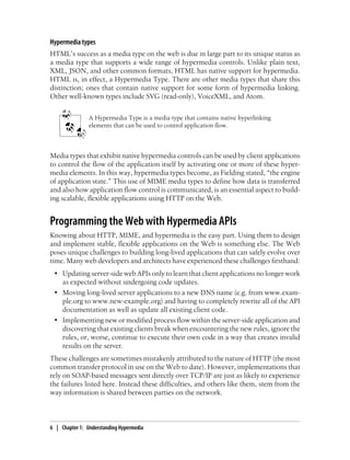 Hypermedia types
HTML’s success as a media type on the web is due in large part to its unique status as
a media type that supports a wide range of hypermedia controls. Unlike plain text,
XML, JSON, and other common formats, HTML has native support for hypermedia.
HTML is, in effect, a Hypermedia Type. There are other media types that share this
distinction; ones that contain native support for some form of hypermedia linking.
Other well-known types include SVG (read-only), VoiceXML, and Atom.
A Hypermedia Type is a media type that contains native hyperlinking
elements that can be used to control application flow.
Media types that exhibit native hypermedia controls can be used by client applications
to control the flow of the application itself by activating one or more of these hyper-
media elements. In this way, hypermedia types become, as Fielding stated, “the engine
of application state.” This use of MIME media types to define how data is transferred
and also how application flow control is communicated, is an essential aspect to build-
ing scalable, flexible applications using HTTP on the Web.
Programming the Web with Hypermedia APIs
Knowing about HTTP, MIME, and hypermedia is the easy part. Using them to design
and implement stable, flexible applications on the Web is something else. The Web
poses unique challenges to building long-lived applications that can safely evolve over
time. Many web developers and architects have experienced these challenges firsthand:
• Updating server-side web APIs only to learn that client applications no longer work
as expected without undergoing code updates.
• Moving long-lived server applications to a new DNS name (e.g. from www.exam-
ple.org to www.new-example.org) and having to completely rewrite all of the API
documentation as well as update all existing client code.
• Implementing new or modified process flow within the server-side application and
discovering that existing clients break when encountering the new rules, ignore the
rules, or, worse, continue to execute their own code in a way that creates invalid
results on the server.
These challenges are sometimes mistakenly attributed to the nature of HTTP (the most
common transfer protocol in use on the Web to date). However, implementations that
rely on SOAP-based messages sent directly over TCP/IP are just as likely to experience
the failures listed here. Instead these difficulties, and others like them, stem from the
way information is shared between parties on the network.
6 | Chapter 1: Understanding Hypermedia
 
