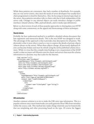 While these patterns are convenient, they had a number of drawbacks. For example,
they are very server-centric; they meet the needs of server developers but usually leave
client programmers to fend for themselves. Also, by focusing on internal types kept on
the server, these patterns introduce risks to client code that is built independent of the
server code. Changes to any internal objects can easily introduce changes to public
interfaces (shared schema, URIs, payload details, and/or media type definitions).
Below is a short review of each of these popular approaches to sharing data over HTTP
along with some commentary on the appeal and shortcomings of these techniques.
Shared schema
Probably the best understood method is to publish a detailed schema document that
lists arguments and interaction details. This is the way SOAP was designed to work.
The advantage of this approach is that it provides clear description for all parties. The
downside is that it most often is used as a way to express the details of private objects
(almost always on the server). When these objects change, all previously deployed cli-
ents can become broken and must be rebuilt using the newly published schema docu-
ment. While it is true that this compile-time binding is not a requirement of the SOAP
model, to date no major web libraries exist for clients and servers that treat this schema
information in a dynamic way that scales for the Internet.
<?xml version="1.0"?>
<definitions name="StockQuote"
targetNamespace="http://example.com/stockquote.wsdl"
xmlns:tns="http://example.com/stockquote.wsdl"
xmlns:xsd1="http://example.com/stockquote.xsd"
xmlns:soap="http://schemas.xmlsoap.org/wsdl/soap/"
xmlns="http://schemas.xmlsoap.org/wsdl/">
<types>
<schema
targetNamespace="http://example.com/stockquote.xsd"
xmlns="http://www.w3.org/2000/10/XMLSchema">
<element name="TradePriceRequest">
<complexType>
<all>
<element name="tickerSymbol" type="string"/>
</all>
</complexType>
</element>
.....
</definitions>
URI construction
Another common solution is to try to make the URI carry type information. This is a
popular solution since most frameworks can easily generate these URIs from metadata
within the source code. This method also makes things relatively easy for frameworks
that use templating and other processing based on the type. Of course the biggest
8 | Chapter 1: Understanding Hypermedia
 