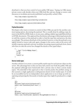 drawback is that you lose control of your public URI space. Typing via URIs means
private source code decides what your URIs look like and any change to source code
threatens to invalidate previously published (and possibly cached) URIs.
http://www.example.org/orders/123
http://www.example.org/customer/big-co/orders/123
http://www.example.org/users/mike/address/home
Payload decoration
Developers who want to remain in control of their URIs can opt for the another com-
mon typing option: decorating the payload. This is usually done by adding a type ele-
menttotheJSON orXML bodyor,inrarecases,addinga<meta> tagorprofile attribute
toHTMLdocuments.Thisapproachhasthedistinctadvantageofallowingframeworks
to sniff the contents of the payload in order to find the type hint and process the data
accordingly. The primary drawback of this method, however, is that the payload is now
tightly bound to source code and, again, changes to the source code on the server will
modify response payloads and may invalidate incoming request payloads from clients
who have no idea the server has changed the details of the typed object.
{
"__type":"Circle:#MyApp.Shapes",
"x":50,
"y":70,
"radius":10
}
Narrow media types
Another solution is to create a custom public media type for each private object on the
server. The advantage here is that you have full control over both the public URI and
the payload (although most frameworks link a private class to these custom media
types). The downfall of this approach is that it merely pushes the problem along; in
this scenario a single application could generate dozens of new media types. It would
be an incredible feat for an independent client application to try to keep up with rec-
ognizing and parsing the thousands of media types that might be produced in a single
year.
...
@PUT
@Consumes("application/stockquote+xml")
public void createStock(Stock stock ) {
...
}
...
@Provider
@Produces("application/stockquote+xml")
Public class StockProvider implements MessageBodyWriter<Stock> {
Programming the Web with Hypermedia APIs | 9
 