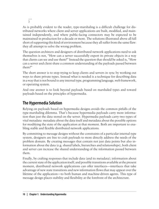 ...
}
As is probably evident to the reader, type-marshaling is a difficult challenge for dis-
tributed networks where client and server applications are built, modified, and main-
tained independently, and where public-facing connectors may be expected to be
maintained in production for a decade or more. The solutions illustrated above all fall
short of supporting this kind of environment because they all suffer from the same flaw:
they all attempt to solve the wrong problem.
The question architects and designers of distributed network applications need to ask
themselves is not, “How can a server successfully export its private objects in a way
that clients can see and use them?” Instead the question that should be asked is, “How
can a server and client share a common understanding of the payloads passed between
them?”
The short answer is to stop trying to keep clients and servers in sync by working out
ways to share private types. Instead what is needed is a technique for describing data
in a way that is not bound to any internal type, programming language, web framework,
or operating system.
And one answer is to look beyond payloads based on marshaled types and toward
payloads based on the principles of hypermedia.
The Hypermedia Solution
Relying on payloads based on hypermedia designs avoids the common pitfalls of the
type-marshaling dilemma. That’s because hypermedia payloads carry more informa-
tion than just the data stored on the server. Hypermedia payloads carry two types of
vital metadata: metadata about the data itself and metadata about the possible options
for modifying the state of the application at that moment. Both are important to ena-
bling stable and flexible distributed network applications.
By committing to message designs without the constraints of a particular internal type
system, designers are free to craft payloads to more directly address the needs of the
problem domain. By creating messages that contain not just data points but also in-
formation about the data (e.g. shared labels, hierarchies and relationships), both client
and server can increase the shared understanding of the information passed between
them.
Finally, by crafting responses that include data (and its metadata); information about
thecurrentstateoftheapplicationitself;andpossibletransitionsavailableatthepresent
moment, distributed network applications can offer interfaces—interfaces that take
advantage of new state transitions and new information flows that may appear over the
lifetime of the application—to both human and machine-driven agents. This type of
message design places stability and flexibility at the forefront of the architecture.
10 | Chapter 1: Understanding Hypermedia
 