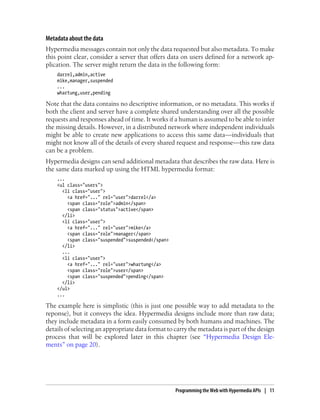 Metadata about the data
Hypermedia messages contain not only the data requested but also metadata. To make
this point clear, consider a server that offers data on users defined for a network ap-
plication. The server might return the data in the following form:
darrel,admin,active
mike,manager,suspended
...
whartung,user,pending
Note that the data contains no descriptive information, or no metadata. This works if
both the client and server have a complete shared understanding over all the possible
requests and responses ahead of time. It works if a human is assumed to be able to infer
the missing details. However, in a distributed network where independent individuals
might be able to create new applications to access this same data—individuals that
might not know all of the details of every shared request and response—this raw data
can be a problem.
Hypermedia designs can send additional metadata that describes the raw data. Here is
the same data marked up using the HTML hypermedia format:
...
<ul class="users">
<li class="user">
<a href="..." rel="user">darrel</a>
<span class="role">admin</span>
<span class="status">active</span>
</li>
<li class="user">
<a href="..." rel="user">mike</a>
<span class="role">manager</span>
<span class="suspended">suspended</span>
</li>
...
<li class="user">
<a href="..." rel="user">whartung</a>
<span class="role">user</span>
<span class="suspended">pending</span>
</li>
</ul>
...
The example here is simplistic (this is just one possible way to add metadata to the
reponse), but it conveys the idea. Hypermedia designs include more than raw data;
they include metadata in a form easily consumed by both humans and machines. The
details of selecting an appropriate data format to carry the metadata is part of the design
process that will be explored later in this chapter (see “Hypermedia Design Ele-
ments” on page 20).
Programming the Web with Hypermedia APIs | 11
 