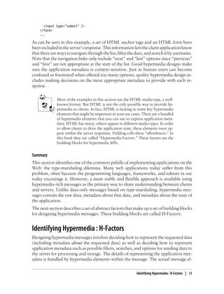 <input type="submit" />
</form>
...
As can be seen in this example, a set of HTML anchor tags and an HTML form have
beenincludedintheserver’sresponse.Thisinformationletstheclientapplicationknow
thattherearewaystonavigatethroughthelist,filterthedata,andsearchitbyusername.
Note that the navigation links only include “next” and “last” options since “previous”
and “first” are not appropriate at the start of the list. Good hypermedia designs make
sure the application metadata is context-sensitive. Just as human users can become
confused or frustrated when offered too many options, quality hypermedia design in-
cludes making decisions on the most appropriate metadata to provide with each re-
sponse.
Most of the examples in this section use the HTML media type, a well-
known format. But HTML is not the only possible way to provide hy-
permedia to clients. In fact, HTML is lacking in some key hypermedia
elements that might be important in your use cases. There are a handful
of hypermedia elements that you can use to express application meta-
data. HTML has many; others appear in different media types. In order
to allow clients to drive the application state, these elements must ap-
pear within the server responses. Fielding calls these “affordances.” In
this book they are called “Hypermedia Factors.” These factors are the
building blocks for hypermedia APIs.
Summary
This section identifies one of the common pitfalls of implementing applications on the
Web: the type-marshaling dilemma. Many web applications today suffer from this
problem, often because the programming languages, frameworks, and editors in use
today encourage it. However, a more stable and flexible approach is available using
hypermedia-rich messages as the primary way to share understanding between clients
and servers. Unlike data-only messages based on type-marshaling, hypermedia mes-
sages contain the raw data, metadata about that data, and metadata about the state of
the application.
The next section describes a set of abstract factors that make up a set of building blocks
for designing hypermedia messages. These building blocks are called H-Factors.
Identifying Hypermedia : H-Factors
Designing hypermedia messages involves deciding how to represent the requested data
(including metadata about the requested data) as well as deciding how to represent
application metadata such as possible filters, searches, and options for sending data to
the server for processing and storage. The details of representing the application met-
adata is handled by hypermedia elements within the message. The actual message el-
Identifying Hypermedia : H-Factors | 13
 