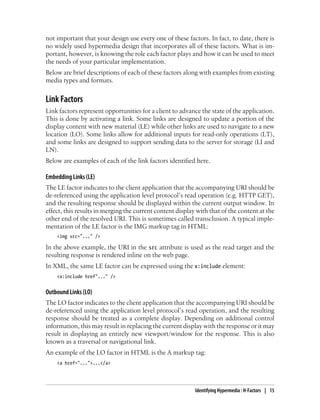 not important that your design use every one of these factors. In fact, to date, there is
no widely used hypermedia design that incorporates all of these factors. What is im-
portant, however, is knowing the role each factor plays and how it can be used to meet
the needs of your particular implementation.
Below are brief descriptions of each of these factors along with examples from existing
media types and formats.
Link Factors
Link factors represent opportunities for a client to advance the state of the application.
This is done by activating a link. Some links are designed to update a portion of the
display content with new material (LE) while other links are used to navigate to a new
location (LO). Some links allow for additional inputs for read-only operations (LT),
and some links are designed to support sending data to the server for storage (LI and
LN).
Below are examples of each of the link factors identified here.
Embedding Links (LE)
The LE factor indicates to the client application that the accompanying URI should be
de-referenced using the application level protocol’s read operation (e.g. HTTP GET),
and the resulting response should be displayed within the current output window. In
effect, this results in merging the current content display with that of the content at the
other end of the resolved URI. This is sometimes called transclusion. A typical imple-
mentation of the LE factor is the IMG markup tag in HTML:
<img src="..." />
In the above example, the URI in the src attribute is used as the read target and the
resulting response is rendered inline on the web page.
In XML, the same LE factor can be expressed using the x:include element:
<x:include href"..." />
Outbound Links (LO)
The LO factor indicates to the client application that the accompanying URI should be
de-referenced using the application level protocol’s read operation, and the resulting
response should be treated as a complete display. Depending on additional control
information, this may result in replacing the current display with the response or it may
result in displaying an entirely new viewport/window for the response. This is also
known as a traversal or navigational link.
An example of the LO factor in HTML is the A markup tag:
<a href="...">...</a>
Identifying Hypermedia : H-Factors | 15
 