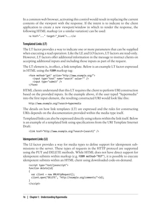 In a common web browser, activating this control would result in replacing the current
contents of the viewport with the response. If the intent is to indicate to the client
application to create a new viewport/window in which to render the response, the
following HTML markup (or a similar variation) can be used:
<a href="..." target="_blank">...</a>
Templated Links (LT)
The LT factor provides a way to indicate one or more parameters that can be supplied
when executing a read operation. Like the LE and LO factors, LT factors are read-only.
However, LT factors offer additional information in the message to instruct clients on
accepting additional inputs and including those inputs as part of the request.
The LT element is, in effect, a link template. Below is an example LT factor expressed
in HTML using the FORM markup tag:
<form method="get" action="http://www.example.org/">
<input type="text" name="search" value="" />
<input type="submit" />
</form>
HTML clients understand that this LT requires the client to perform URI construction
based on the provided inputs. In the example above, if the user typed “hypermedia”
into the first input element, the resulting constructed URI would look like this:
http://www.example.org/?search=hypermedia
The details on how link templates (LT) are expressed and the rules for constructing
URIs depends on the documentation provided within the media type itself.
Templated links can also be expressed directly using tokens within the link itself. Below
is an example of a templated link using specifications from the URI Template Internet
Draft:
<link href="http://www.example.org/?search={search}" />
Idempotent Links (LI)
The LI factor provides a way for media types to define support for idempotent sub-
missions to the server. These types of requests in the HTTP protocol are supported
using the PUT and DELETE methods. While HTML does not have direct support for
idempotent submits within markup (e.g. FORM method="PUT"), it is possible to execute
idempotent submits within an HTML client using downloaded code-on-demand.
<script type="text/javascript">
function delete(id)
{
var client = new XMLHttpRequest();
client.open("DELETE", "http://example.org/comments/"+id);
}
</script>
16 | Chapter 1: Understanding Hypermedia
 