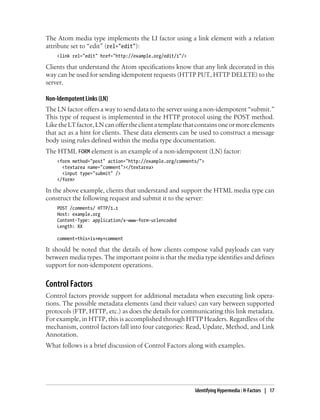 The Atom media type implements the LI factor using a link element with a relation
attribute set to “edit” (rel="edit"):
<link rel="edit" href="http://example.org/edit/1"/>
Clients that understand the Atom specifications know that any link decorated in this
way can be used for sending idempotent requests (HTTP PUT, HTTP DELETE) to the
server.
Non-Idempotent Links (LN)
The LN factor offers a way to send data to the server using a non-idempotent “submit.”
This type of request is implemented in the HTTP protocol using the POST method.
Like the LT factor, LN can offer the client a template that contains one or more elements
that act as a hint for clients. These data elements can be used to construct a message
body using rules defined within the media type documentation.
The HTML FORM element is an example of a non-idempotent (LN) factor:
<form method="post" action="http://example.org/comments/">
<textarea name="comment"></textarea>
<input type="submit" />
</form>
In the above example, clients that understand and support the HTML media type can
construct the following request and submit it to the server:
POST /comments/ HTTP/1.1
Host: example.org
Content-Type: application/x-www-form-urlencoded
Length: XX
comment=this+is+my+comment
It should be noted that the details of how clients compose valid payloads can vary
between media types. The important point is that the media type identifies and defines
support for non-idempotent operations.
Control Factors
Control factors provide support for additional metadata when executing link opera-
tions. The possible metadata elements (and their values) can vary between supported
protocols (FTP, HTTP, etc.) as does the details for communicating this link metadata.
For example, in HTTP, this is accomplished through HTTP Headers. Regardless of the
mechanism, control factors fall into four categories: Read, Update, Method, and Link
Annotation.
What follows is a brief discussion of Control Factors along with examples.
Identifying Hypermedia : H-Factors | 17
 