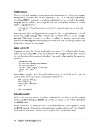 Read Controls (CR)
One way in which media types can expose control information to clients is to support
manipulation of control data for read operations (CR). The HTTP protocol identifies
a number of HTTP Headers for controlling read operations. One example is the Accept-
Language header. Below is an example of XInclude markup that contains a custom
accept-language attribute:
<x:include href="http://www.exmaple.org/newsfeed" accept-language="da, en-gb;q=0.8,
en;q=0.7" />
In the example above, the hypermedia type adopted a direct mapping between a control
factor (the accept-language XML attribute) and the HTTP protocol header (Accept-
Language). There does not need to be a direct correlation in names as long as the doc-
umentation of the hypermedia design provides details on how the message element and
the protocol element are associated.
Update Controls (CU)
Support for control data during send/update operations (CU) is also possible. For ex-
ample, in HTML, the FORM can be decorated with the enctype attribute. The value for
this attribute is used to populate the Content-Type header when sending the request to
the server.
<form method="post"
action="http://example.org/comments/"
enctype="text/plain">
<textarea name="comment"></textarea>
<input type="submit" />
</form>
In the above example, clients that understand and support the HTML media type can
construct the following request and submit it to the server:
POST /comments/ HTTP/1.1
Host: example.org
Content-Type: text/plain
Length: XX
this+is+my+comment
Method Controls (CM)
Media types may also support the ability to change the control data for the protocol
method used for the request. HTML exposes this CM factor via the method attribute of
the FORM element.
In the first part of the example below, the markup indicates a send operation (using
the POST method). The second part uses the same markup with the exception that the
GET method is indicated. This second example results in a read operation:
18 | Chapter 1: Understanding Hypermedia
 