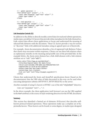 <!-- update operation -->
<form method="post" action="..." />
<input name="keywords" type="text" value="" />
<input type="submit" />
</form>
<!-- read operation -->
<form method="get" action="..." />
<input name="keywords" type="text" value="" />
<input type="submit" />
</form>
Link Annotation Controls (CL)
In addition to the ability to directly modify control data for read and submit operations,
media types can define CL factors that provide inline metadata for the links themselves.
Link control data allows client applications to locate and understand the meaning of
selected link elements with the document. These CL factors provide a way for servers
to “decorate” links with additional metadata using an agreed-upon set of keywords.
For example, Atom documentation identifies a list of registered Link Relation Values
that clients may encounter within responses. Clients can use these link relation values
as explanatory remarks on the meaning and possible uses of the provided link. In the
example below, the Atom entry element has a link child element with a link relation
attribute set to “edit” (rel="edit"):
<entry xmlns="http://www.w3.org/2005/Atom">
<title>Atom-Powered Robots Run Amok</title>
<id>urn:uuid:1225c695-cfb8-4ebb-aaaa-80da344efa6a</id>
<updated>2003-12-13T18:30:02Z</updated>
<author><name>John Doe</name></author>
<content>Some text.</content>
<link rel="edit" href="http://example.org/edit/1"/>
</entry>
Clients that understand the Atom and AtomPub specifications know (based on the
documentation) that the URI value of links decorated in this way can be used when
executing idempotent submits (HTTP PUT, HTTP DELETE) to the server.
Another example of using CL factors is HTML’s use of the rel="stylesheet" directive:
<link rel="stylesheet" href="..." />
In the above example, the client application (web browser) can use the URI supplied
in the href attribute as the source of style rendering directives for the HTML document.
Summary
This section has identified a limited set of elements (H-Factors) that describe well-
known protocol-related operations. These operations make up a complete set of hy-
permedia factors. These factors can be found, to some degree, in media types designed
Identifying Hypermedia : H-Factors | 19
 