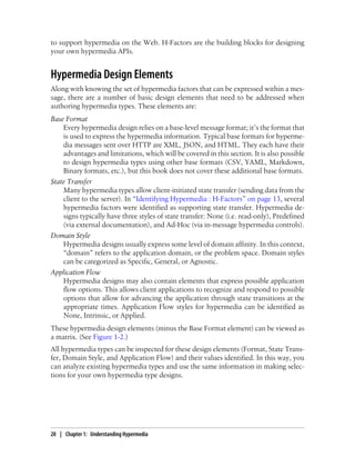 to support hypermedia on the Web. H-Factors are the building blocks for designing
your own hypermedia APIs.
Hypermedia Design Elements
Along with knowing the set of hypermedia factors that can be expressed within a mes-
sage, there are a number of basic design elements that need to be addressed when
authoring hypermedia types. These elements are:
Base Format
Every hypermedia design relies on a base-level message format; it’s the format that
is used to express the hypermedia information. Typical base formats for hyperme-
dia messages sent over HTTP are XML, JSON, and HTML. They each have their
advantages and limitations, which will be covered in this section. It is also possible
to design hypermedia types using other base formats (CSV, YAML, Markdown,
Binary formats, etc.), but this book does not cover these additional base formats.
State Transfer
Many hypermedia types allow client-initiated state transfer (sending data from the
client to the server). In “Identifying Hypermedia : H-Factors” on page 13, several
hypermedia factors were identified as supporting state transfer. Hypermedia de-
signs typically have three styles of state transfer: None (i.e. read-only), Predefined
(via external documentation), and Ad-Hoc (via in-message hypermedia controls).
Domain Style
Hypermedia designs usually express some level of domain affinity. In this context,
“domain” refers to the application domain, or the problem space. Domain styles
can be categorized as Specific, General, or Agnostic.
Application Flow
Hypermedia designs may also contain elements that express possible application
flow options. This allows client applications to recognize and respond to possible
options that allow for advancing the application through state transitions at the
appropriate times. Application Flow styles for hypermedia can be identified as
None, Intrinsic, or Applied.
These hypermedia design elements (minus the Base Format element) can be viewed as
a matrix. (See Figure 1-2.)
All hypermedia types can be inspected for these design elements (Format, State Trans-
fer, Domain Style, and Application Flow) and their values identified. In this way, you
can analyze existing hypermedia types and use the same information in making selec-
tions for your own hypermedia type designs.
20 | Chapter 1: Understanding Hypermedia
 