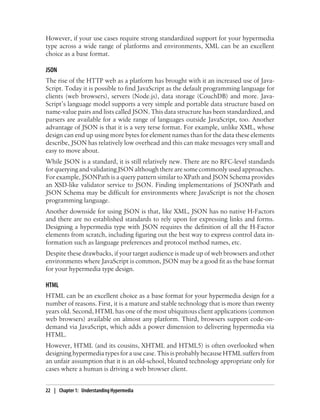 However, if your use cases require strong standardized support for your hypermedia
type across a wide range of platforms and environments, XML can be an excellent
choice as a base format.
JSON
The rise of the HTTP web as a platform has brought with it an increased use of Java-
Script. Today it is possible to find JavaScript as the default programming language for
clients (web browsers), servers (Node.js), data storage (CouchDB) and more. Java-
Script’s language model supports a very simple and portable data structure based on
name-value pairs and lists called JSON. This data structure has been standardized, and
parsers are available for a wide range of languages outside JavaScript, too. Another
advantage of JSON is that it is a very terse format. For example, unlike XML, whose
design can end up using more bytes for element names than for the data these elements
describe, JSON has relatively low overhead and this can make messages very small and
easy to move about.
While JSON is a standard, it is still relatively new. There are no RFC-level standards
for querying and validating JSON although there are some commonly used approaches.
For example, JSONPath is a query pattern similar to XPath and JSON Schema provides
an XSD-like validator service to JSON. Finding implementations of JSONPath and
JSON Schema may be difficult for environments where JavaScript is not the chosen
programming language.
Another downside for using JSON is that, like XML, JSON has no native H-Factors
and there are no established standards to rely upon for expressing links and forms.
Designing a hypermedia type with JSON requires the definition of all the H-Factor
elements from scratch, including figuring out the best way to express control data in-
formation such as language preferences and protocol method names, etc.
Despite these drawbacks, if your target audience is made up of web browsers and other
environments where JavaScript is common, JSON may be a good fit as the base format
for your hypermedia type design.
HTML
HTML can be an excellent choice as a base format for your hypermedia design for a
number of reasons. First, it is a mature and stable technology that is more than twenty
years old. Second, HTML has one of the most ubiquitous client applications (common
web browsers) available on almost any platform. Third, browsers support code-on-
demand via JavaScript, which adds a power dimension to delivering hypermedia via
HTML.
However, HTML (and its cousins, XHTML and HTML5) is often overlooked when
designing hypermedia types for a use case. This is probably because HTML suffers from
an unfair assumption that it is an old-school, bloated technology appropriate only for
cases where a human is driving a web browser client.
22 | Chapter 1: Understanding Hypermedia
 