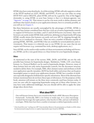 HTMLdoeshavesomedrawbacks.Asofthiswriting,HTMLstillonlysupportsasubset
of the HTTP method set (GET, HEAD, and POST). If your use case relies on using
HTTP PUT and/or DELETE, plain HTML will not be a good fit. One of the biggest
downsides to using HTML as your base format is that it is domain-agnostic (see
“Agnostic” on page 28). That means it can be a bit more work to define elements and
attributes that match closely to your application domain, but it is certainly possible, as
you will see in Chapter 4.
But these limitations are usually outweighed by the advantages of HTML. HTML is
the only base format considered here that has a rich set of native hypermedia controls
to support LO H-Factors (via links), and LT and LN H-Factors (via forms). Since web
browsers can easily render HTML links and forms, defining your hypermedia API using
HTML usually means that humans can easily surf your API* by stepping through the
HTML as it is rendered in a browser. There are now a number of libraries capable of
parsing HTML, XHTML, and HTML5 that are available for several platforms and en-
vironments. That means it is relatively easy to use HTML for use cases that do not
require web browsers (e.g. command-line tools, desktop applications, etc.).
Since HTML can be used in wide number of client environments including web brows-
ers, HTML can be a very good choice as a base format for your hypermedia designs.
Others
As mentioned at the start of the section, XML, JSON, and HTML are not the only
possible base formats for hypermedia designs. Markdown, YAML, CSV, even binary
formats (i.e. Protocol Buffers) can be used in hypermedia designs. However, many of
these formats lack not only native hypermedia controls, but the document structure
needed to define them. For example, XML offers element names and attributes to hold
your application-specific metadata. JSON has hash tables and arrays that can be given
meaningful names to match your application domain. HTML has a number of attrib-
utesespeciallydesigned tohold domain-specific information.Mostofthealternatebase
formats mentioned here do not have these types of allowances. For the purposes of this
book, attention will remain on the three most commonly used base formats today. If
your use case calls for supporting hypermedia using one of these other formats, you
may have some additional challenges, but you should still be able to apply the same
design ideas shown here.
What about RDF?
One well-known format that is not covered in this book is RDF (Resource Description
Framework). Technically, RDF is not format or media type. It is a data interchange
standard that leverages the tuples pattern, relies heavily in URIs, and uses well-defined
ontologies. While there have been a number of attempts to define hypermedia controls
* I first heard the term “surfing your API” from Jonathan Moore in his presentation at Oredev in 2010, where
he demonstrated using browsers to explore hypermedia types based on XHTML.
Hypermedia Design Elements | 23
 